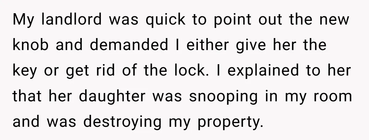 My landlord was quick to point out the new knob and demanded I either give her the key or get rid of the lock. I explained to her that her...