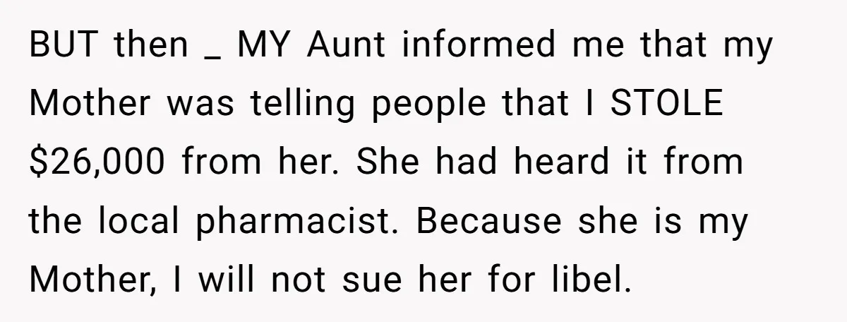 BUT then _ MY Aunt informed me that my Mother was telling people that I STOLE $26,000 from her. She had heard it from the local pharmacist. Because she is...