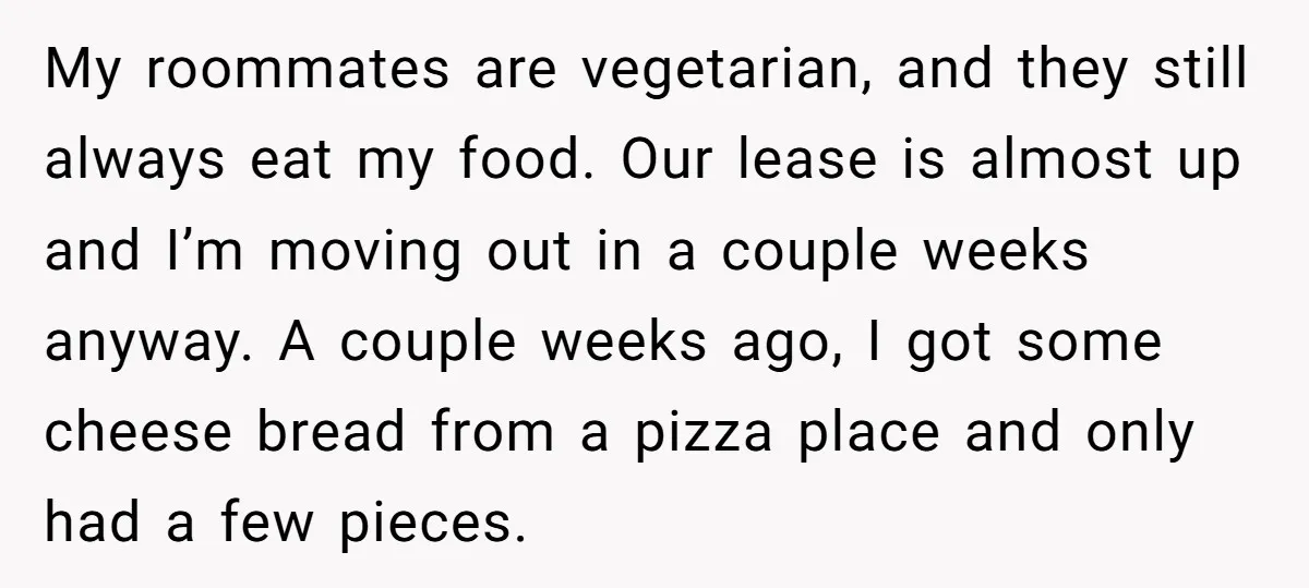 My roommates are vegetarian, and they still always eat my food. Our lease is almost up and I’m moving out in a couple weeks anyway. A couple weeks ago, I...