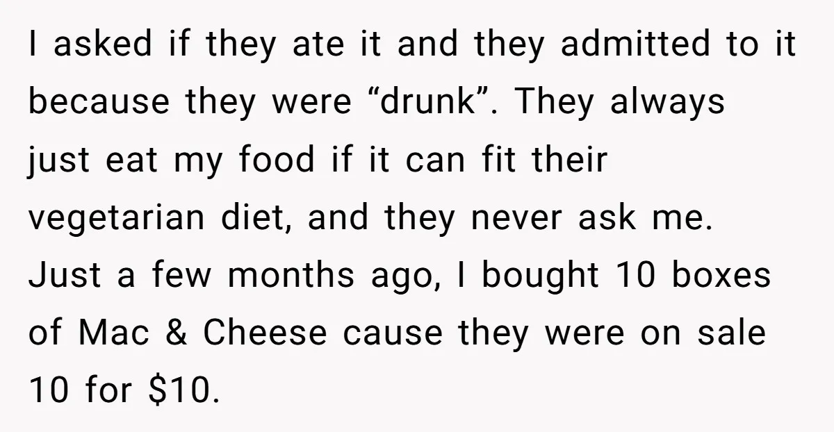 I asked if they ate it and they admitted to it because they were “drunk”. They always just eat my food if it can fit their vegetarian diet, and they...