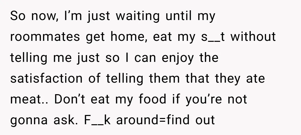 So now, I’m just waiting until my roommates get home, eat my s__t without telling me just so I can enjoy the satisfaction of telling them that they ate meat.....