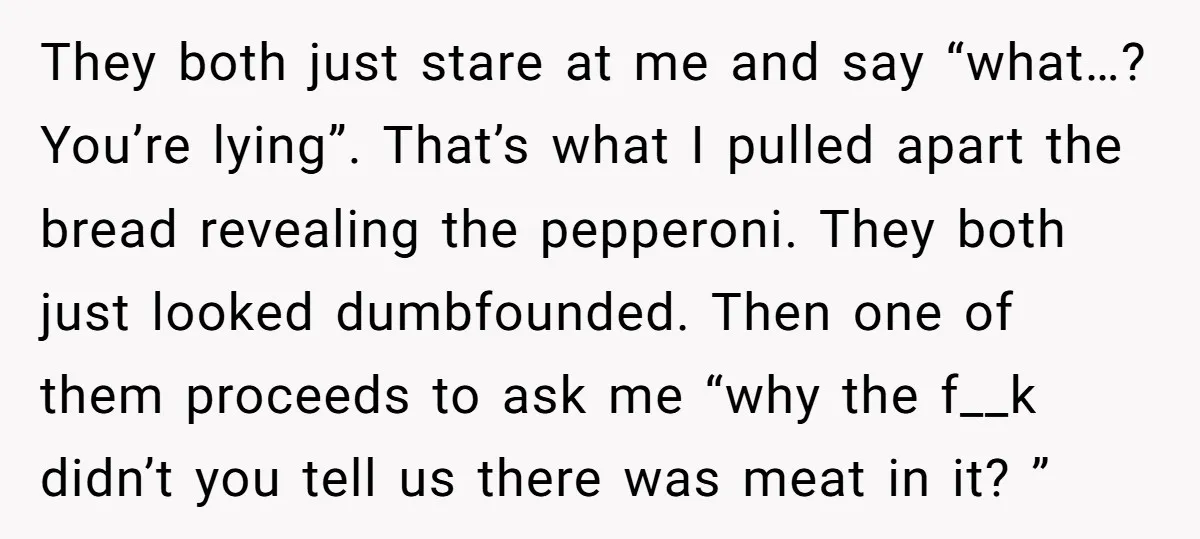 They both just stare at me and say “what…? You’re lying”. That’s what I pulled apart the bread revealing the pepperoni. They both just looked dumbfounded. Then one of them...