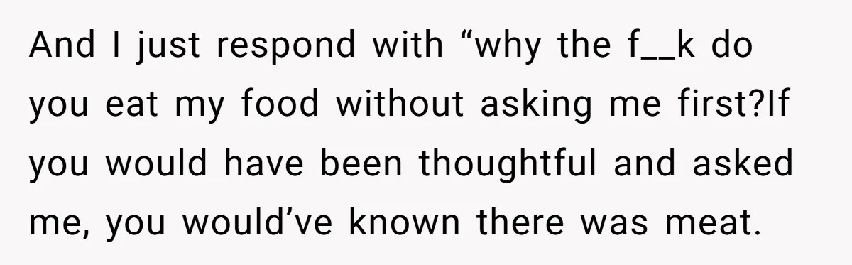 And I just respond with “why the f__k do you eat my food without asking me first?If you would have been thoughtful and asked me, you would’ve known there was...