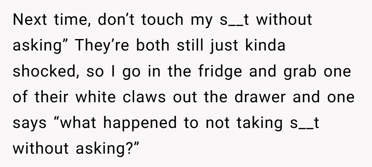 Next time, don’t touch my s__t without asking” They’re both still just kinda shocked, so I go in the fridge and grab one of their white claws out the drawer...