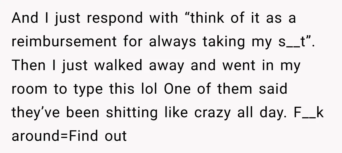 And I just respond with “think of it as a reimbursement for always taking my s__t”. Then I just walked away and went in my room to type this lol...
