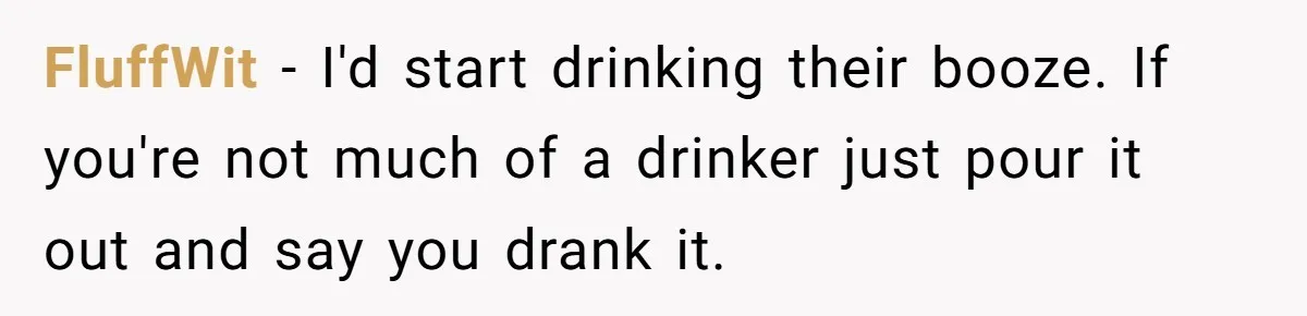 FluffWit − I'd start drinking their booze. If you're not much of a drinker just pour it out and say you drank it.