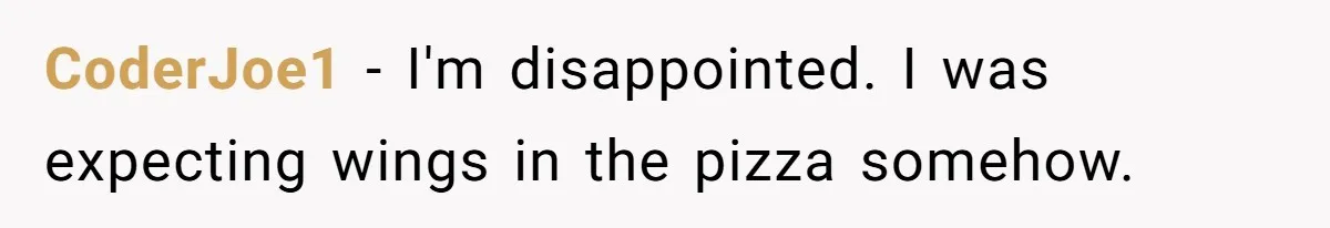 CoderJoe1 − I'm disappointed. I was expecting wings in the pizza somehow.