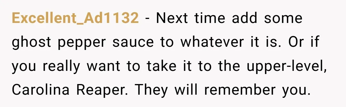 Excellent_Ad1132 − Next time add some ghost pepper sauce to whatever it is. Or if you really want to take it to the upper-level, Carolina Reaper. They will remember you.