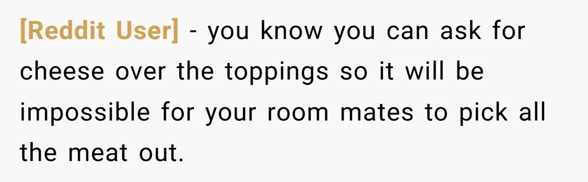[Reddit User] − you know you can ask for cheese over the toppings so it will be impossible for your room mates to pick all the meat out.