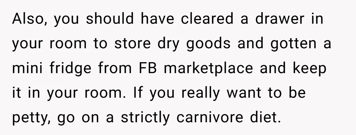 Also, you should have cleared a drawer in your room to store dry goods and gotten a mini fridge from FB marketplace and keep it in your room. If you...