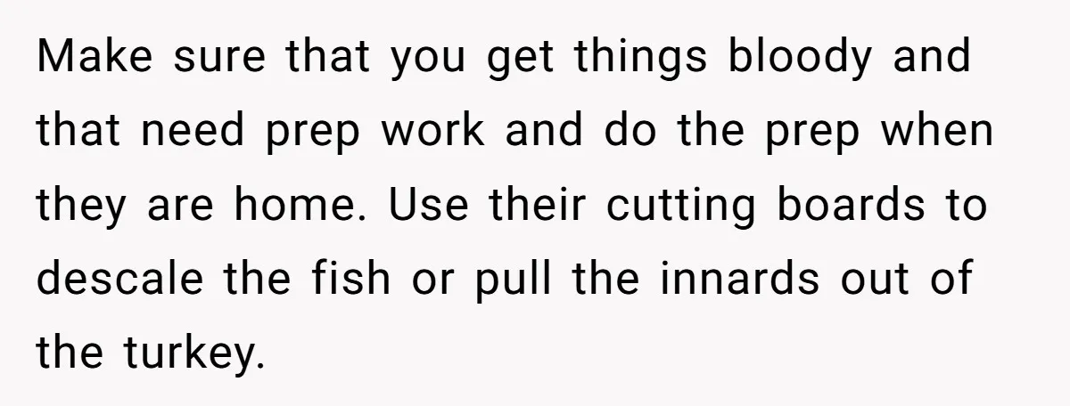 Make sure that you get things bloody and that need prep work and do the prep when they are home. Use their cutting boards to descale the fish or pull...