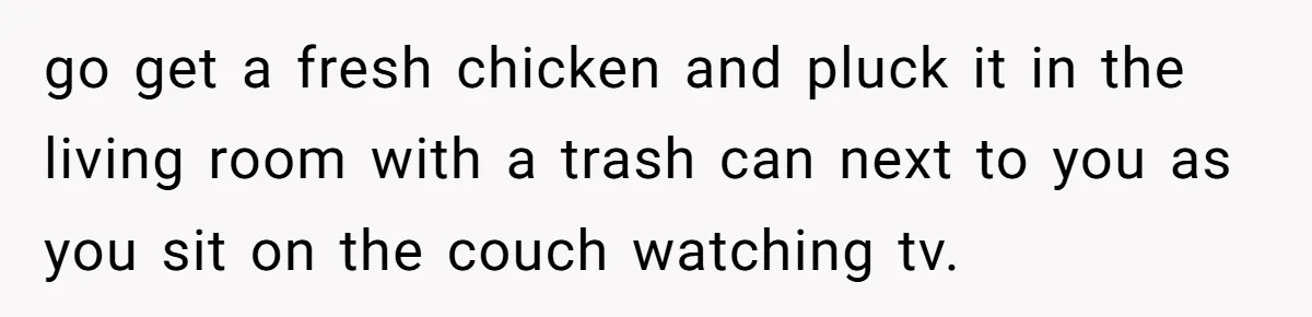 go get a fresh chicken and pluck it in the living room with a trash can next to you as you sit on the couch watching tv.