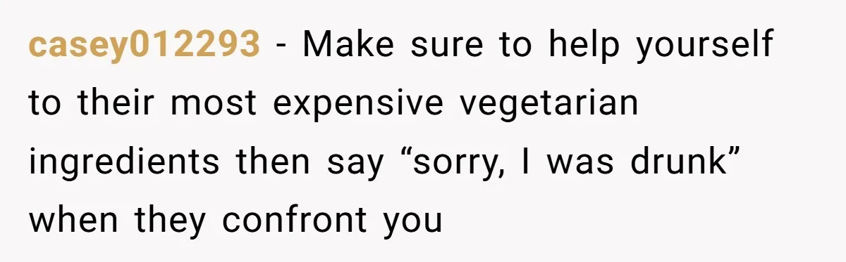 casey012293 − Make sure to help yourself to their most expensive vegetarian ingredients then say “sorry, I was drunk” when they confront you