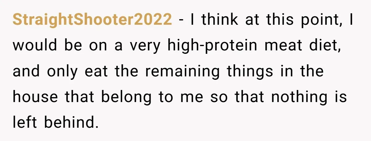 StraightShooter2022 − I think at this point, I would be on a very high-protein meat diet, and only eat the remaining things in the house that belong to me so...