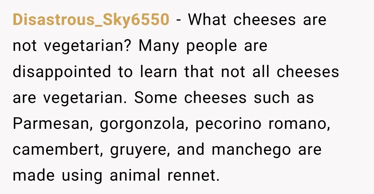 Disastrous_Sky6550 − What cheeses are not vegetarian? Many people are disappointed to learn that not all cheeses are vegetarian. Some cheeses such as Parmesan, gorgonzola, pecorino romano, camembert, gruyere, and...