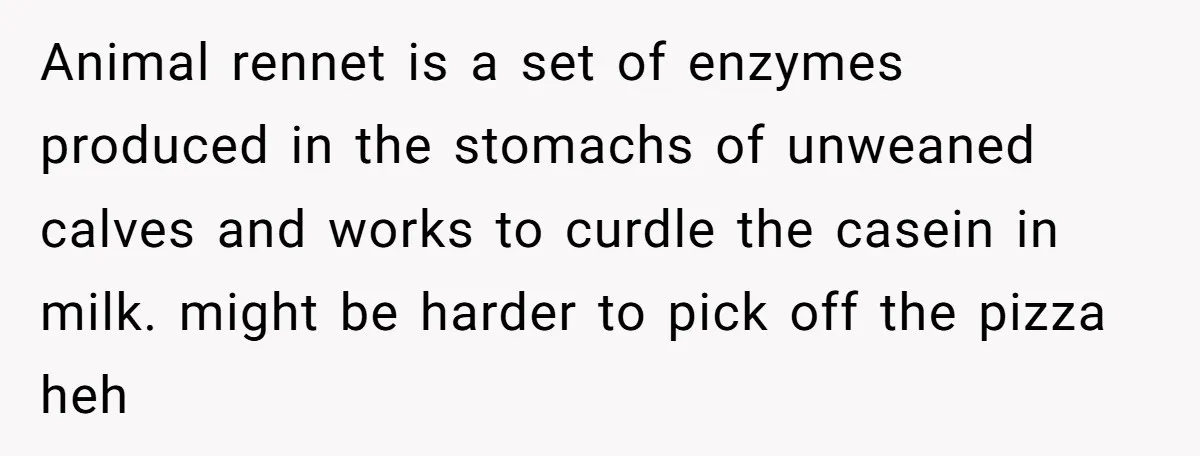 Animal rennet is a set of enzymes produced in the stomachs of unweaned calves and works to curdle the casein in milk. might be harder to pick off the pizza...