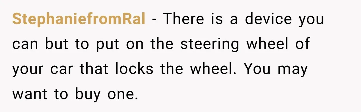 StephaniefromRal − There is a device you can but to put on the steering wheel of your car that locks the wheel. You may want to buy one.