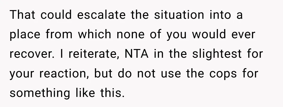 That could escalate the situation into a place from which none of you would ever recover. I reiterate, NTA in the slightest for your reaction, but do not use the...