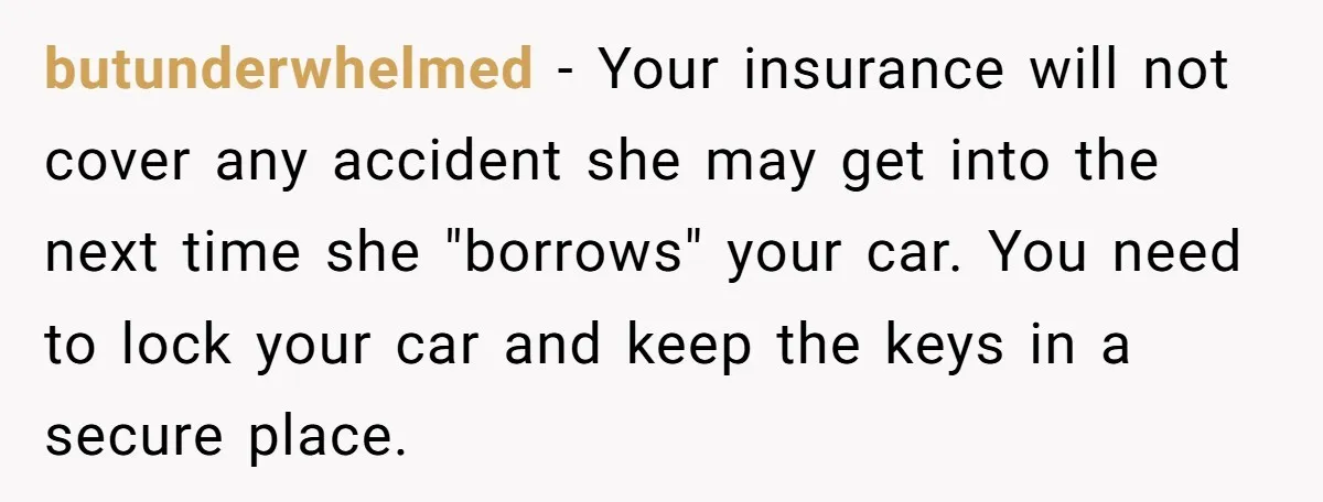 butunderwhelmed − Your insurance will not cover any accident she may get into the next time she "borrows" your car. You need to lock your car and keep the keys...