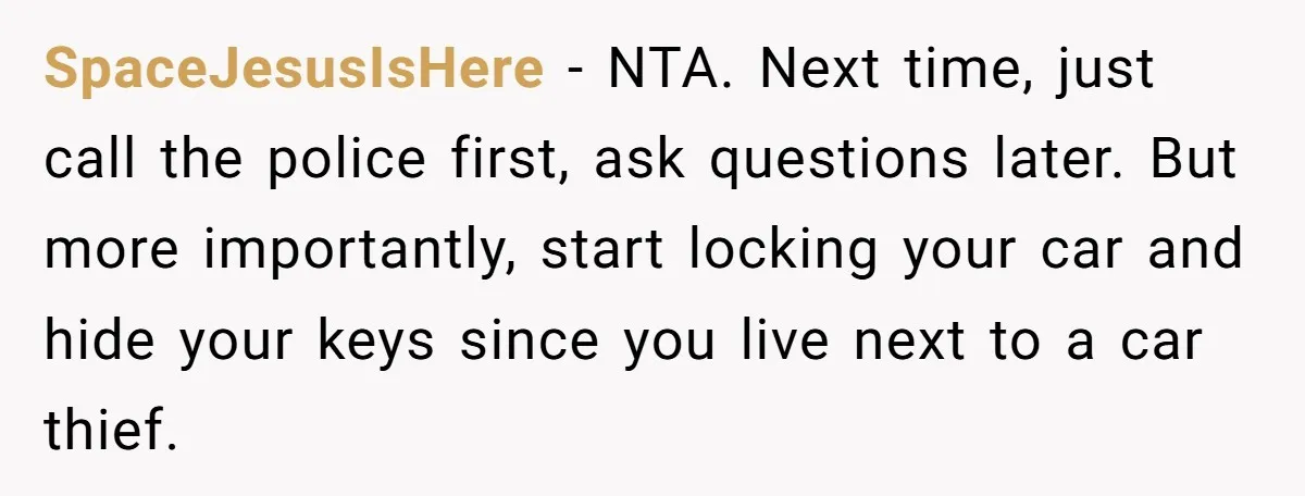 SpaceJesusIsHere − NTA. Next time, just call the police first, ask questions later. But more importantly, start locking your car and hide your keys since you live next to a...