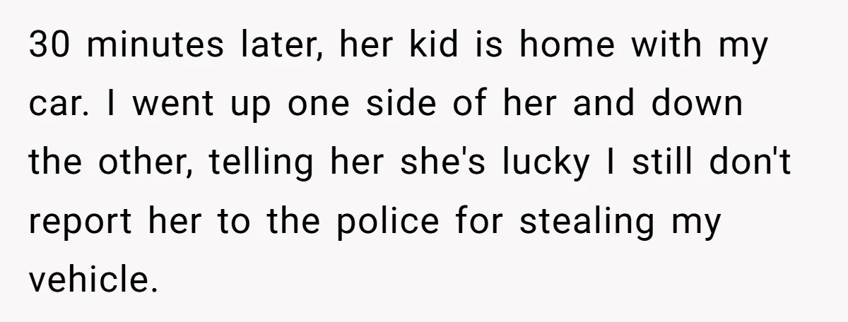 30 minutes later, her kid is home with my car. I went up one side of her and down the other, telling her she's lucky I still don't report her...