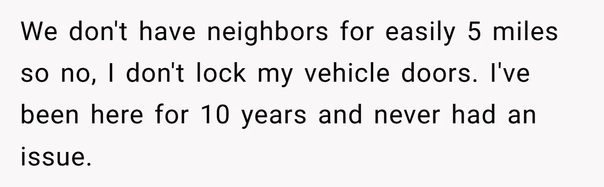 We don't have neighbors for easily 5 miles so no, I don't lock my vehicle doors. I've been here for 10 years and never had an issue.