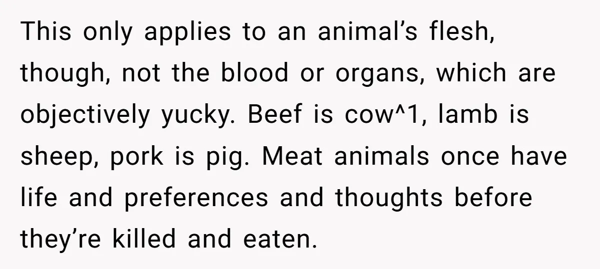 This only applies to an animal’s flesh, though, not the blood or organs, which are objectively yucky. Beef is cow^1, lamb is sheep, pork is pig. Meat animals once have...