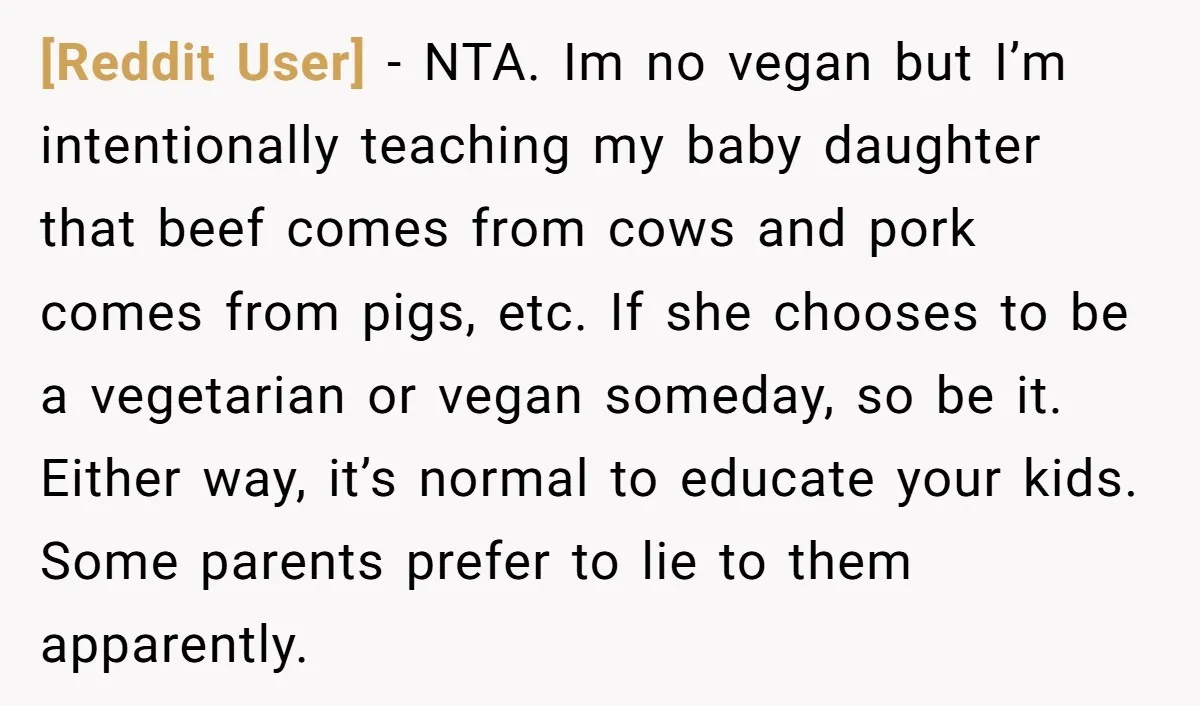 [Reddit User] - NTA. Im no vegan but I’m intentionally teaching my baby daughter that beef comes from cows and pork comes from pigs, etc. If she chooses to be...