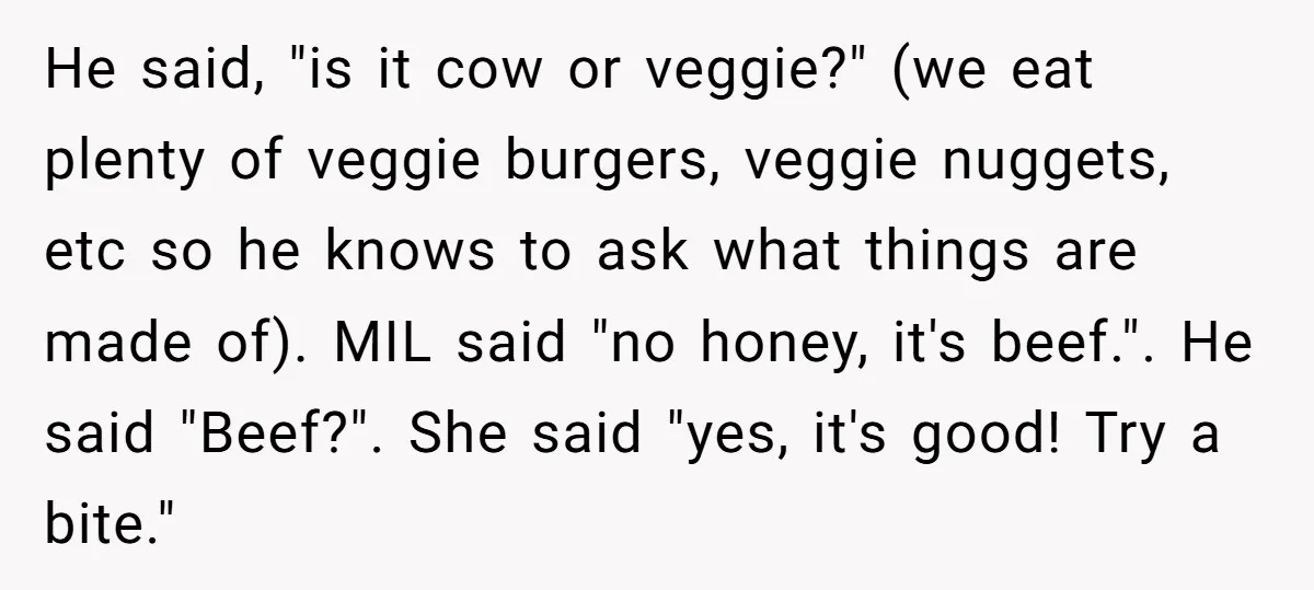 He said, "is it cow or veggie?" (we eat plenty of veggie burgers, veggie nuggets, etc so he knows to ask what things are made of). MIL said "no honey,...