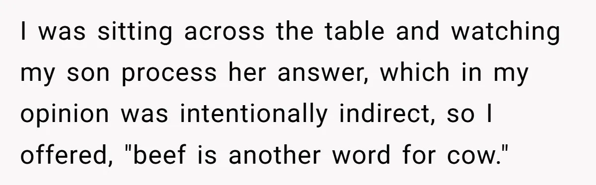 I was sitting across the table and watching my son process her answer, which in my opinion was intentionally indirect, so I offered, "beef is another word for cow."