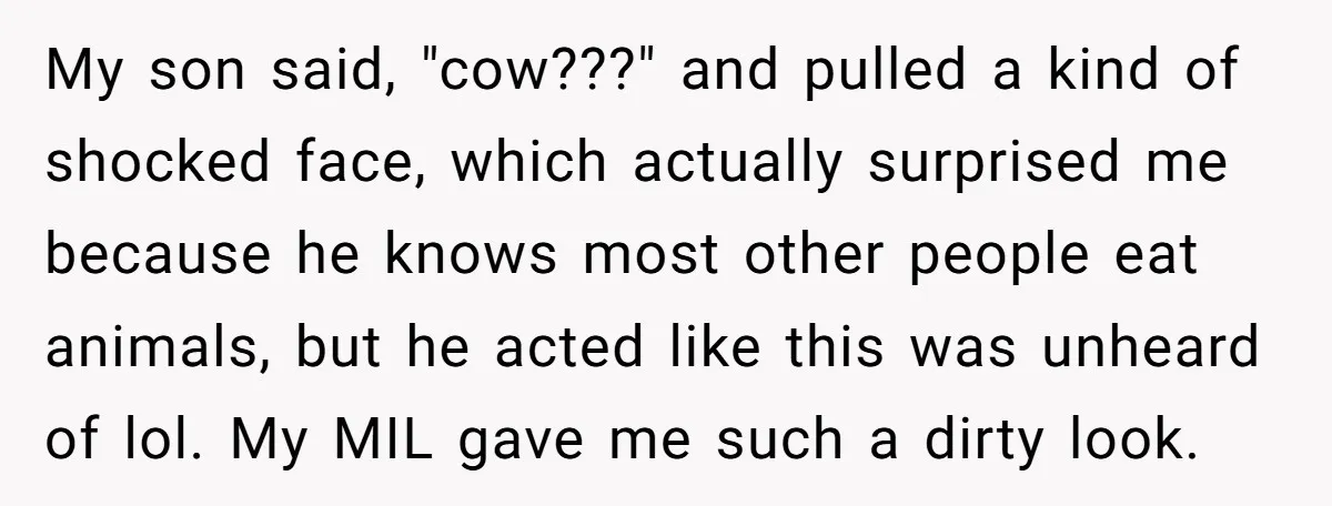 My son said, "cow???" and pulled a kind of shocked face, which actually surprised me because he knows most other people eat animals, but he acted like this was unheard...