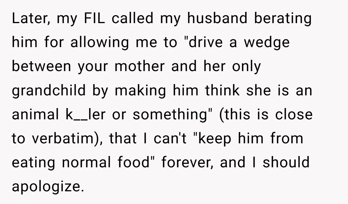 Later, my FIL called my husband berating him for allowing me to "drive a wedge between your mother and her only grandchild by making him think she is an animal...
