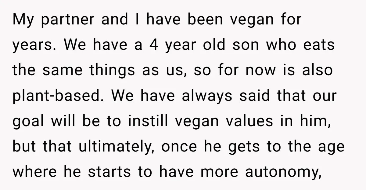 My partner and I have been vegan for years. We have a 4 year old son who eats the same things as us, so for now is also plant-based. We...