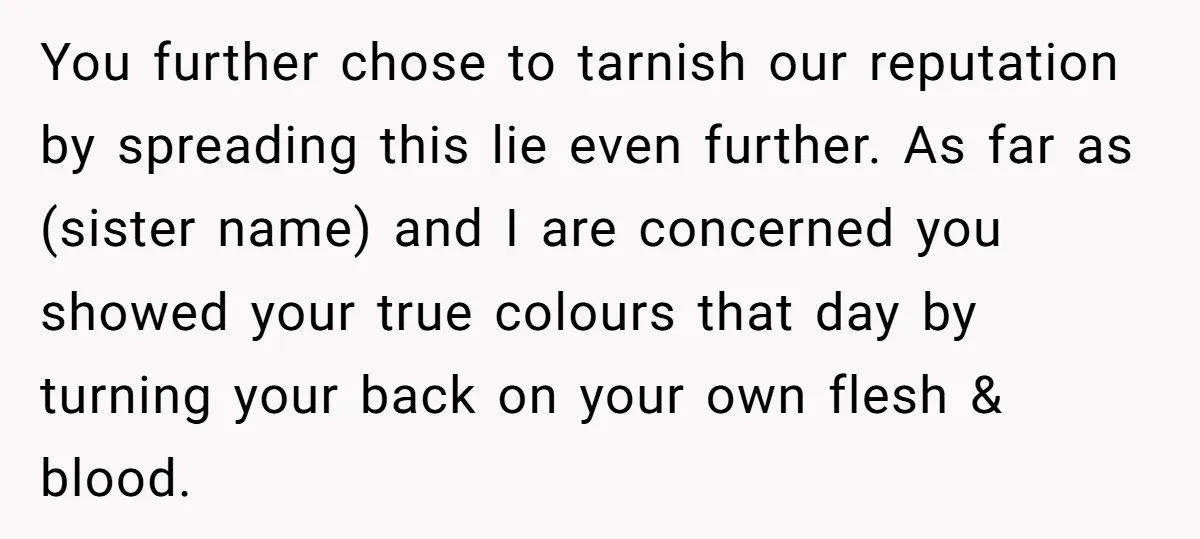You further chose to tarnish our reputation by spreading this lie even further. As far as (sister name) and I are concerned you showed your true colours that day by...