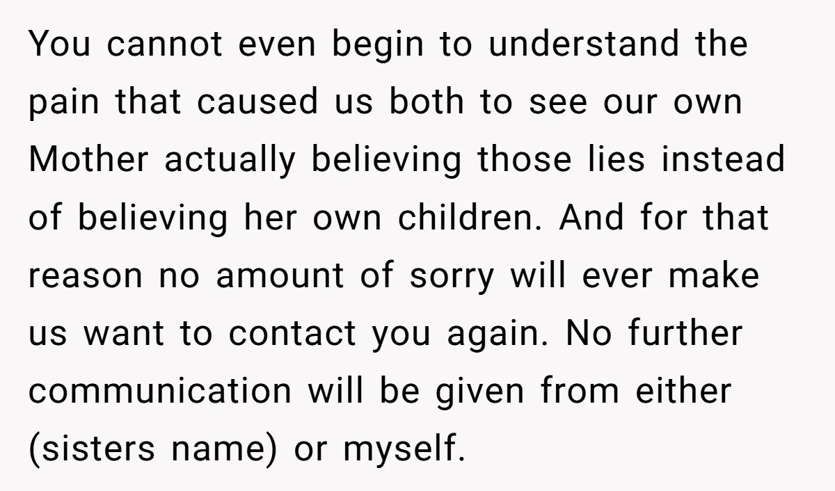 You cannot even begin to understand the pain that caused us both to see our own Mother actually believing those lies instead of believing her own children. And for that...