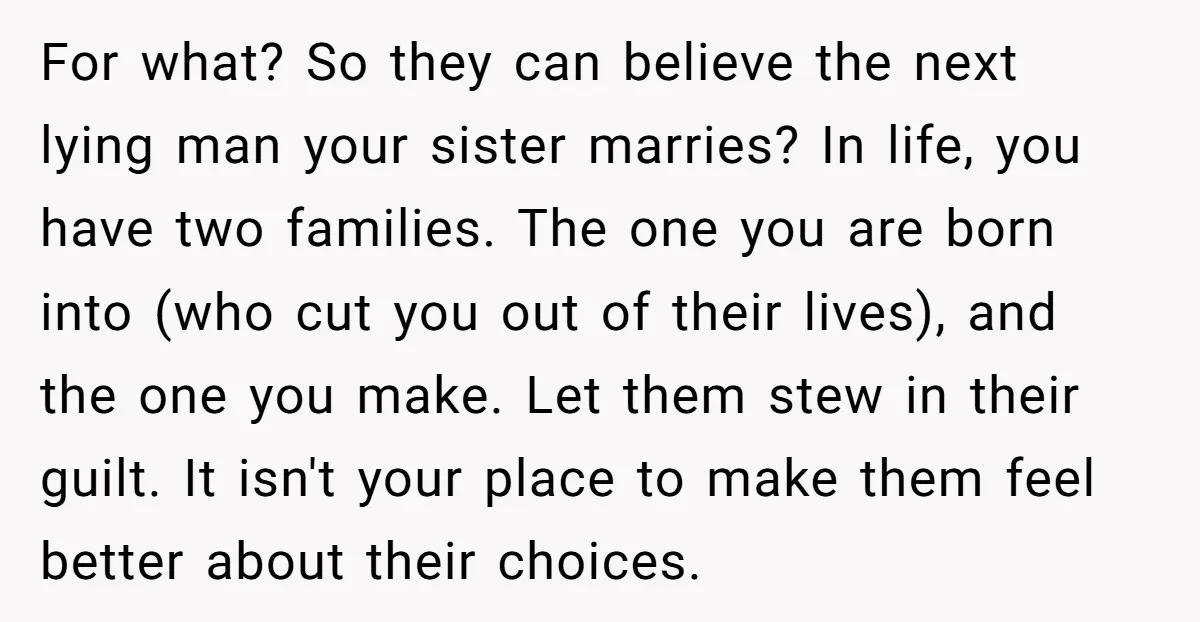 For what? So they can believe the next lying man your sister marries? In life, you have two families. The one you are born into (who cut you out of...