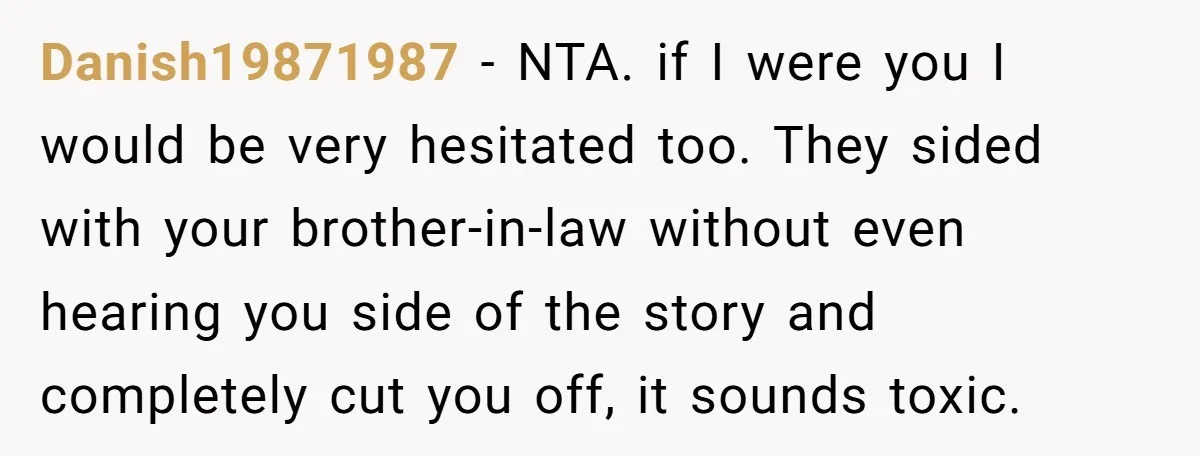Danish19871987 - NTA. if I were you I would be very hesitated too. They sided with your brother-in-law without even hearing you side of the story and completely cut you...