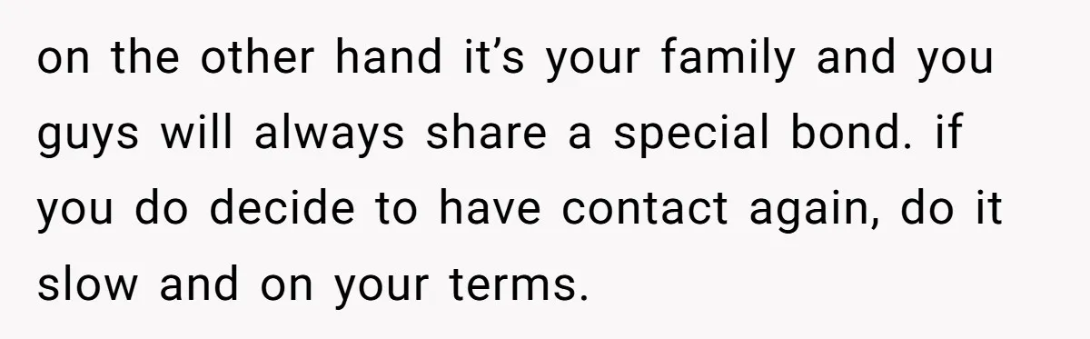 on the other hand it’s your family and you guys will always share a special bond. if you do decide to have contact again, do it slow and on your...