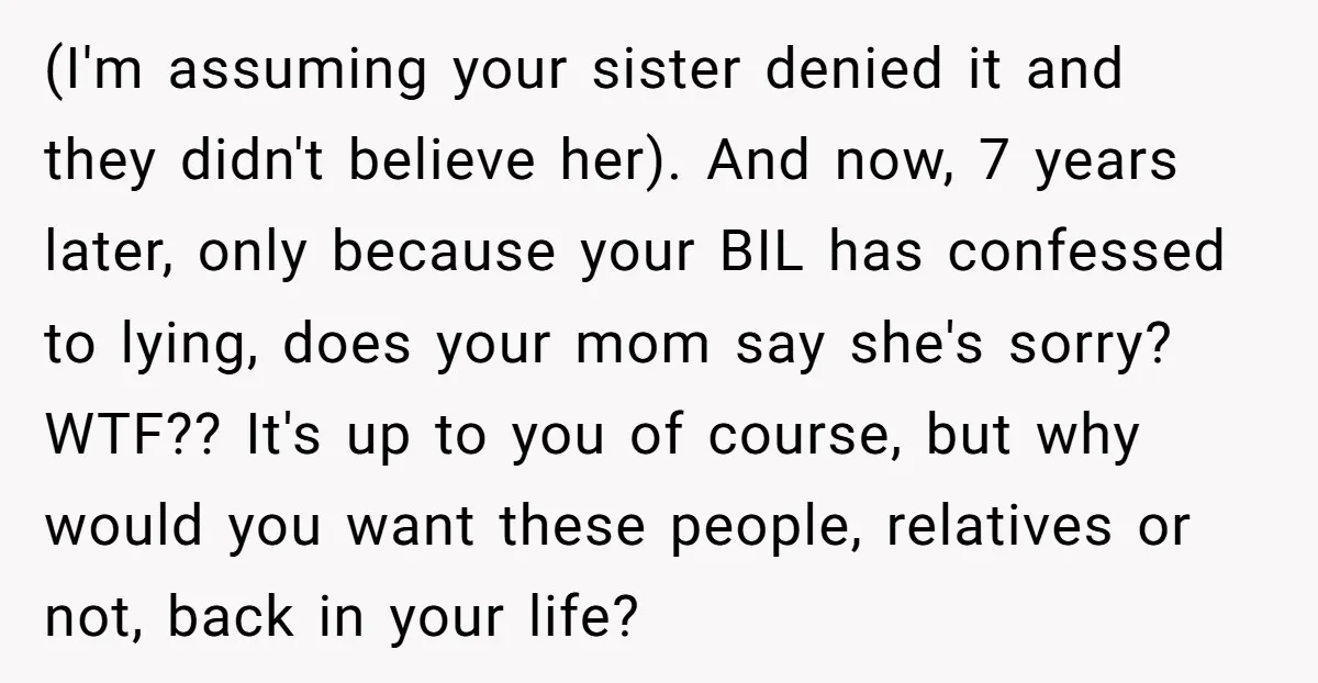(I'm assuming your sister denied it and they didn't believe her). And now, 7 years later, only because your BIL has confessed to lying, does your mom say she's sorry?...