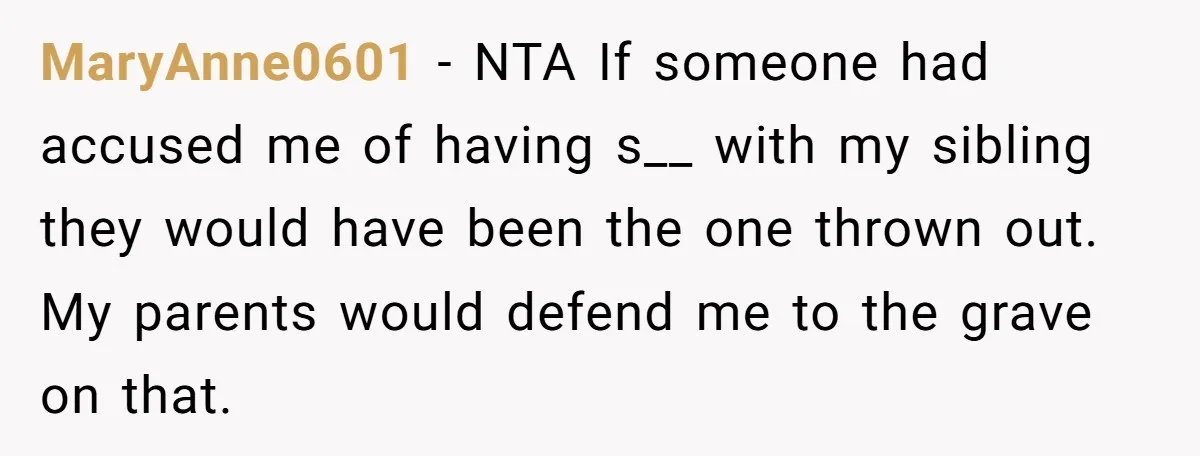 MaryAnne0601 - NTA If someone had accused me of having s__ with my sibling they would have been the one thrown out. My parents would defend me to the grave...