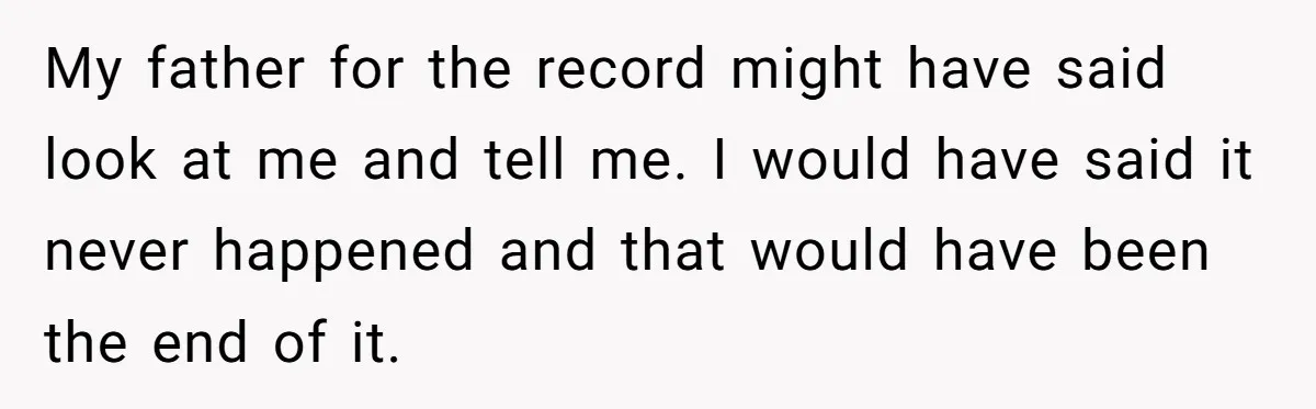 My father for the record might have said look at me and tell me. I would have said it never happened and that would have been the end of it.