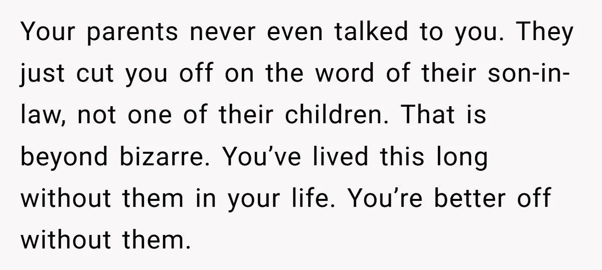 Your parents never even talked to you. They just cut you off on the word of their son-in-law, not one of their children. That is beyond bizarre. You’ve lived this...