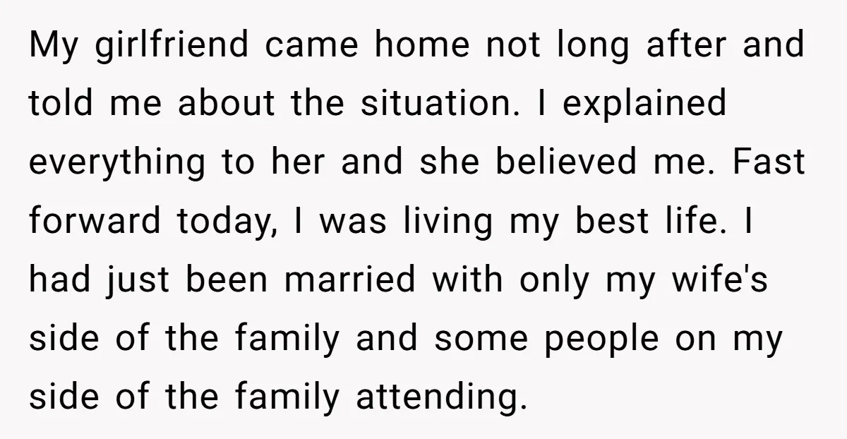 My girlfriend came home not long after and told me about the situation. I explained everything to her and she believed me. Fast forward today, I was living my best...