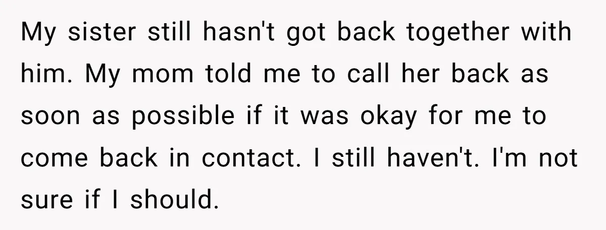 My sister still hasn't got back together with him. My mom told me to call her back as soon as possible if it was okay for me to come back...
