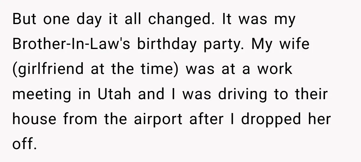 But one day it all changed. It was my Brother-In-Law's birthday party. My wife (girlfriend at the time) was at a work meeting in Utah and I was driving to...