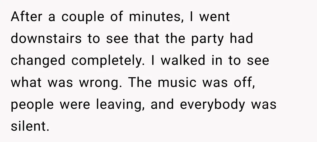 After a couple of minutes, I went downstairs to see that the party had changed completely. I walked in to see what was wrong. The music was off, people were...