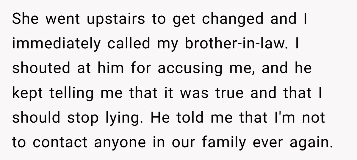 She went upstairs to get changed and I immediately called my brother-in-law. I shouted at him for accusing me, and he kept telling me that it was true and that...