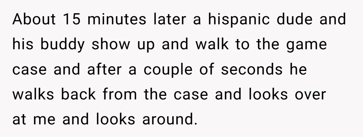 About 15 minutes later a hispanic dude and his buddy show up and walk to the game case and after a couple of seconds he walks back from the case...