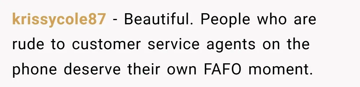 krissycole87 − Beautiful. People who are rude to customer service agents on the phone deserve their own FAFO moment.