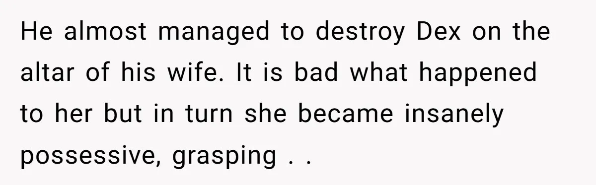 He almost managed to destroy Dex on the altar of his wife. It is bad what happened to her but in turn she became insanely possessive, grasping . .